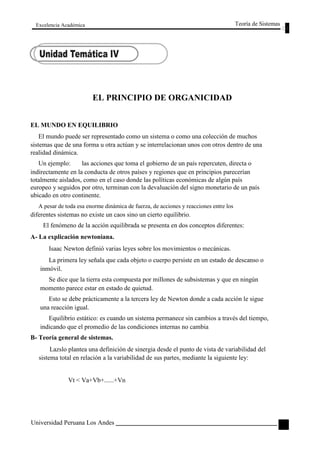 Excelencia Académica 
EL PRINCIPIO DE ORGANICIDAD 
Teoría de Sistemas 
EL MUNDO EN EQUILIBRIO 
El mundo puede ser representado como un sistema o como una colección de muchos 
sistemas que de una forma u otra actúan y se interrelacionan unos con otros dentro de una 
realidad dinámica. 
Un ejemplo: las acciones que toma el gobierno de un país repercuten, directa o 
indirectamente en la conducta de otros países y regiones que en principios parecerían 
totalmente aislados, como en el caso donde las políticas económicas de algún país 
europeo y seguidos por otro, terminan con la devaluación del signo monetario de un país 
ubicado en otro continente. 
A pesar de toda esa enorme dinámica de fuerza, de acciones y reacciones entre los 
diferentes sistemas no existe un caos sino un cierto equilibrio. 
El fenómeno de la acción equilibrada se presenta en dos conceptos diferentes: 
A- La explicación newtoniana. 
Isaac Newton definió varias leyes sobre los movimientos o mecánicas. 
La primera ley señala que cada objeto o cuerpo persiste en un estado de descanso o 
inmóvil. 
Se dice que la tierra esta compuesta por millones de subsistemas y que en ningún 
momento parece estar en estado de quietud. 
Esto se debe prácticamente a la tercera ley de Newton donde a cada acción le sigue 
una reacción igual. 
Equilibrio estático: es cuando un sistema permanece sin cambios a través del tiempo, 
indicando que el promedio de las condiciones internas no cambia 
B- Teoría general de sistemas. 
Lazslo plantea una definición de sinergia desde el punto de vista de variabilidad del 
sistema total en relación a la variabilidad de sus partes, mediante la siguiente ley: 
Vt < Va+Vb+......+Vn 
Universidad Peruana Los Andes 
91  