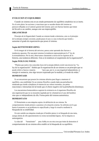 Teoría de Sistemas 
EVOLUCION EN EQUILIBRIO 
Excelencia Académica 
92 
Cuando un sistema esta en un estado permanente de equilibrio estadístico no es inerte. 
En el corto plazo, las acciones y reacciones que se suceden dentro del sistema no 
parecen reflejadas en el carácter general del sistema: pero son fuerzas latentes que tratan 
de llevarlo a un cambio, aunque este sea imperceptible. 
ORGANICIDAD 
Principio de la Organicidad: Cuando un sistema tiende a destruirse, este es el principio 
de la entropía siempre creciente, puede pasar al caos o a una evolución que tiende a 
aumentar el grado de organización que posee el sistema. 
Según KENNETH BOULDING: 
En la imagen de la historia del universo, parece estar operando dos fuerzas o 
tendencias opuestas. Por una parte tenemos la tendencia representada por la 2° ley de 
la termodinámica. Por la otra, observamos claramente a través de los registros de la 
historia, una tendencia diferente. Esta es la tendencia al surgimiento de la organización”. 
Según WOLFANG WIESE: 
“Plantea que junto a las conocidas leyes de la energía debería existir una tercera ley “La 
ley de la organización”. Señala que la organización de un sistema es un principio que se 
puede referir a fuerza o materia “pero que, por sí, es una magnitud independiente, ni 
energía ni sustancia, sino algo tercero expresado por la medida y el modo de orden.” 
HOMEOSTASIS 
Es un mecanismo que poseen los sistemas abiertos para llegar a mantener el 
equilibrio, una estabilidad. En un sistema filosófico cuando dada una perturbación 
moderada que tiende a desplazar al sistema de sus valores normales, sus partes 
reaccionan e interactúan de tal modo que el efecto negativo de la perturbación disminuye. 
Los mecanismos homeostáticos sugieren la existencia en el organismo filosófico de 
una organización que no se encuentra regulada por la voluntad (en el caso del hombre) 
sino que es independiente de ella. Forma parte del sistema autonómico. 
HOMEOSTATO 
El Homeóstato es una máquina sujeta a la definición de ese sistema. Su 
comportamiento tiende primero a ajustarse a la situación externa. Se enfrenta con lo que 
hasta el momento es un problema no especificado y luego lo resuelve mediante la 
búsqueda de su estabilidad. 
En este sentido esa máquina creada por el hombre parece ir en búsqueda de una meta, 
aunque detrás de ello aparentemente no exista racionalidad alguna. Así la máquina se 
autoorganiza. 
La idea del “homeóstato” para Ashby no era otra cosa que tratar de demostrar el 
comportamiento de un sistema ultra estable en la búsqueda de su equilibrio. 
Universidad Peruana Los Andes  