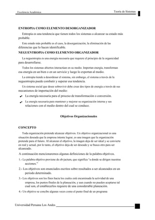 Excelencia Académica 
ENTROPIA COMO ELEMENTO DESORGANIZADOR 
Teoría de Sistemas 
Entropia es una tendencia que tienen todos los sistemas a alcanzar su estado más 
probable. 
Este estado más probable es el caos, la desorganización, la eliminación de las 
diferencias que lo hacen identificable. 
NEGUENTROPIA COMO ELEMENTO ORGANIZADOR 
La neguentropia es una energía necesaria que requiere el principio de la organicidad 
para desarrollarse. 
Todos los sistemas abiertos interactúan en su medio. Importan energía, transforman 
esa energía en un bien o en un servicio y luego lo exportan al medio. 
La entropía tiende a desordenar el sistema, sin embargo, el sistema a través de la 
neguentropia puede combatir y superar esa tendencia. 
Un sistema social que desee sobrevivir debe crear dos tipos de energía a través de sus 
mecanismos de importación del medio: 
La energía necesaria para el proceso de transformación o conversión. 
La energía necesaria para mantener y mejorar su organización interna y sus 
relaciones con el medio dentro del cual se conduce. 
Objetivos Organizacionales 
CONCEPTO 
Toda organización pretende alcanzar objetivos. Un objetivo organizacional es una 
situación deseada que la empresa intenta lograr, es una imagen que la organización 
pretende para el futuro. Al alcanzar el objetivo, la imagen deja de ser ideal y se convierte 
en real y actual, por lo tanto, el objetivo deja de ser deseado y se busca otro para ser 
alcanzado. 
A continuación mencionaremos algunas definiciones de la palabra objetivos. 
1.- La palabra objetivo proviene de ob-jactum, que significa “a donde se dirigen nuestras 
acciones.” 
2.- Los objetivos son enunciados escritos sobre resultados a ser alcanzados en un 
periodo determinado. 
3.- Los objetivos son los fines hacia los cuales está encaminada la actividad de una 
empresa, los puntos finales de la planeación, y aun cuando no pueden aceptarse tal 
cual son, el establecerlos requiere de una considerable planeación. 
4.- Un objetivo se concibe algunas veces como el punto final de un programa 
Universidad Peruana Los Andes 
93  