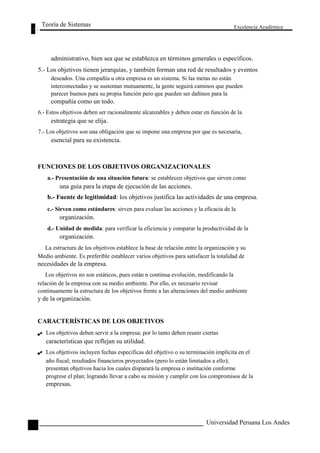 Teoría de Sistemas 
Excelencia Académica 
94 
administrativo, bien sea que se establezca en términos generales o específicos. 
5.- Los objetivos tienen jerarquías, y también forman una red de resultados y eventos 
deseados. Una compañía u otra empresa es un sistema. Si las metas no están 
interconectadas y se sustentan mutuamente, la gente seguirá caminos que pueden 
parecer buenos para su propia función pero que pueden ser dañinos para la 
compañía como un todo. 
6.- Estos objetivos deben ser racionalmente alcanzables y deben estar en función de la 
estrategia que se elija. 
7.- Los objetivos son una obligación que se impone una empresa por que es necesaria, 
esencial para su existencia. 
FUNCIONES DE LOS OBJETIVOS ORGANIZACIONALES 
a.- Presentación de una situación futura: se establecen objetivos que sirven como 
una guía para la etapa de ejecución de las acciones. 
b.- Fuente de legitimidad: los objetivos justifica las actividades de una empresa. 
c.- Sirven como estándares: sirven para evaluar las acciones y la eficacia de la 
organización. 
d.- Unidad de medida: para verificar la eficiencia y comparar la productividad de la 
organización. 
La estructura de los objetivos establece la base de relación entre la organización y su 
Medio ambiente. Es preferible establecer varios objetivos para satisfacer la totalidad de 
necesidades de la empresa. 
Los objetivos no son estáticos, pues están n continua evolución, modificando la 
relación de la empresa con su medio ambiente. Por ello, es necesario revisar 
continuamente la estructura de los objetivos frente a las alteraciones del medio ambiente 
y de la organización. 
CARACTERÍSTICAS DE LOS OBJETIVOS 
Los objetivos deben servir a la empresa; por lo tanto deben reunir ciertas 
características que reflejan su utilidad. 
Los objetivos incluyen fechas especificas del objetivo o su terminación implícita en el 
año fiscal; resultados financieros proyectados (pero lo están limitados a ello); 
presentan objetivos hacia los cuales disparará la empresa o institución conforme 
progrese el plan; logrando llevar a cabo su misión y cumplir con los compromisos de la 
empresas. 
Universidad Peruana Los Andes  