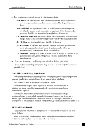 Excelencia Académica 
Los objetivos deben reunir alguna de estas características: 
Teoría de Sistemas 
a.- Claridad: un objetivo debe estar claramente definido, de tal forma que no 
revista ninguna duda en aquellos que son responsables de participaren su 
logro. 
b.- Flexibilidad: los objetivos deben ser lo suficientemente flexibles para ser 
modificados cuando las circunstancias lo requieran. Dicho de otro modo, 
deben ser flexibles par aprovechar las condiciones del entorno. 
c.- Medible o mesurable: los objetivos deben ser medibles en un horizonte de 
tiempo para poder determinar con precisión y objetividad su cumplimiento. 
d.- Realista: los objetivos deben ser factibles de lograrse. 
e.- Coherente: un objetivo debe definirse teniendo en cuenta que éste debe 
servir a la empresa. Los objetivos por áreas funcionales deben ser 
coherentes entre sí, es decir no deben contradecirse. 
f.- Motivador: los objetivos deben definirse de tal forma que se constituyan en 
elemento motivador, en un reto para las personas responsables de su 
cumplimiento. 
Deben ser deseables y confiables por los miembros de la organización. 
Deben elaborarse con la participación del personal de la empresa (administración 
por objetivos). 
ESTABLECIMIENTO DE OBJETIVOS 
Implica seguir una metodología lógica que contemple algunos aspectos importantes 
para que los objetivos reúnan algunas de las características señaladas. 
Para establecer objetivos tenemos que tener en cuenta: 
Escala de prioridades para definir objetivos: es necesario establecer escalas de 
prioridad para ubicar a los objetivos en un orden de cumplimientote acuerdo a su 
importancia o urgencia. 
Identificación de estándares: es necesario establecer estándares de medida que 
permitan definir en forma detallada lo que el objetivo desea lograr, en qué tiempo y si es 
posible, a que costo. Los estándares constituirán medidas de control para determinar si 
los objetivos se han cumplido o vienen cumpliéndose, y si es necesario modificarlos o no. 
TIPOS DE OBJETIVOS 
De acuerdo con la naturaleza de la organización podemos identificar objetivos con o sin 
ánimo de lucro. 
Según el alcance en el tiempo podemos definir los objetivos en generales o largo plazo, 
el táctico o mediano plazo, y el operacional o corto plazo 
Universidad Peruana Los Andes 
95  