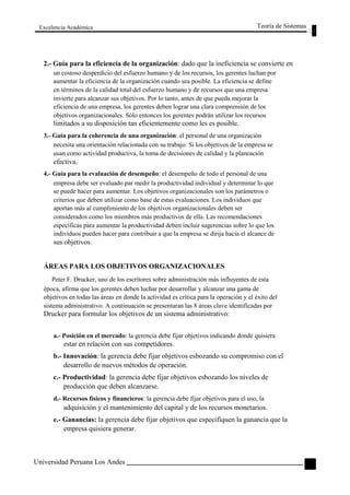 Excelencia Académica 
Teoría de Sistemas 
2.- Guía para la eficiencia de la organización: dado que la ineficiencia se convierte en 
un costoso desperdicio del esfuerzo humano y de los recursos, los gerentes luchan por 
aumentar la eficiencia de la organización cuando sea posible. La eficiencia se define 
en términos de la calidad total del esfuerzo humano y de recursos que una empresa 
invierte para alcanzar sus objetivos. Por lo tanto, antes de que pueda mejorar la 
eficiencia de una empresa, los gerentes deben lograr una clara comprensión de los 
objetivos organizacionales. Sólo entonces los gerentes podrán utilizar los recursos 
limitados a su disposición tan eficientemente como les es posible. 
3.- Guía para la coherencia de una organización: el personal de una organización 
necesita una orientación relacionada con su trabajo. Si los objetivos de la empresa se 
usan como actividad productiva, la toma de decisiones de calidad y la planeación 
efectiva. 
4.- Guía para la evaluación de desempeño: el desempeño de todo el personal de una 
empresa debe ser evaluado par medir la productividad individual y determinar lo que 
se puede hacer para aumentar. Los objetivos organizacionales son los parámetros o 
criterios que deben utilizar como base de estas evaluaciones. Los individuos que 
aportan más al cumplimiento de los objetivos organizacionales deben ser 
considerados como los miembros más productivos de ella. Las recomendaciones 
específicas para aumentar la productividad deben incluir sugerencias sobre lo que los 
individuos pueden hacer para contribuir a que la empresa se dirija hacia el alcance de 
sus objetivos. 
ÁREAS PARA LOS OBJETIVOS ORGANIZACIONALES 
Peter F. Drucker, uno de los escritores sobre administración más influyentes de esta 
época, afirma que los gerentes deben luchar por desarrollar y alcanzar una gama de 
objetivos en todas las áreas en donde la actividad es crítica para la operación y el éxito del 
sistema administrativo. A continuación se presentaran las 8 áreas clave identificadas por 
Drucker para formular los objetivos de un sistema administrativo: 
a.- Posición en el mercado: la gerencia debe fijar objetivos indicando donde quisiera 
estar en relación con sus competidores. 
b.- Innovación: la gerencia debe fijar objetivos esbozando su compromiso con el 
desarrollo de nuevos métodos de operación. 
c.- Productividad: la gerencia debe fijar objetivos esbozando los niveles de 
producción que deben alcanzarse. 
d.- Recursos físicos y financieros: la gerencia debe fijar objetivos para el uso, la 
adquisición y el mantenimiento del capital y de los recursos monetarios. 
e.- Ganancias: la gerencia debe fijar objetivos que especifiquen la ganancia que la 
empresa quisiera generar. 
Universidad Peruana Los Andes 
97  