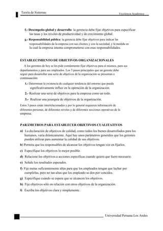 Teoría de Sistemas 
Excelencia Académica 
f.- Desempeño global y desarrollo: la gerencia debe fijar objetivos para especificar 
las tasas y los niveles de productividad y de crecimiento global. 
g.- Responsabilidad pública: la gerencia debe fijar objetivos para indicar las 
responsabilidades de la empresa con sus clientes y con la sociedad, y la medida en 
la cual la empresa intenta comprometerse con esas responsabilidades. 
ESTABLECIMIENTO DE OBJETIVOS ORGANIZACIONALES 
A los gerentes de hoy se les pide comúnmente fijar objetivos para sí mismos, para sus 
departamentos y para sus empleados. Los 3 pasos principales que un gerente debe 
seguir para desarrollar una serie de objetivos de la organización se presentan a 
continuación: 
1.- Determinar la existencia de cualquier tendencia del entorno que pueda 
significativamente influir en la operación de la organización. 
2.- Realizar una serie de objetivos para la empresa como un todo. 
3.- Realizar una jerarquía de objetivos de la organización. 
Estos 3 pasos están interrelacionados y por lo general requieren información de 
diferentes personas, de diferentes niveles y de diferentes secciones operativas de la 
empresa. 
PARÁMETROS PARA ESTABLECER OBJETIVOS CUALITATIVOS 
a) 
La declaración de objetivos de calidad, como todos los bienes desarrollados para los 
humanos, varía drásticamente. Aquí hay unos parámetros generales que los gerentes 
pueden utilizar para aumentar la calidad de sus objetivos. 
b) Permita que los responsables de alcanzar los objetivos tengan voz en fijarlos. 
c) Especifique los objetivos lo mejor posible. 
d) Relacione los objetivos a acciones específicas cuando quiera que fuere necesario. 
e) Señale los resultados esperados. 
f) Fije metas suficientemente altas para que los empleados tengan que luchar por 
cumplirlas, pero no tan altas que los empleado se den por vencidos. 
g) Especifique cuándo se espera que se alcancen los objetivos. 
h) Fije objetivos sólo en relación con otros objetivos de la organización. 
98 
i) 
Escriba los objetivos clara y simplemente. 
Universidad Peruana Los Andes  