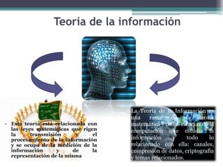 Teoría de la información
• Esta teoría está relacionada con
las leyes matemáticas que rigen
la transmisión y el
procesamiento de la información
y se ocupa de la medición de la
información y de la
representación de la misma
La Teoría de la Información es
una rama de la teoría
matemática y de las ciencias de la
computación que estudia la
información y todo lo
relacionado con ella: canales,
compresión de datos, criptografía
y temas relacionados.
 