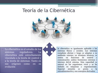 Teoría de la Cibernética
• La cibernética es el estudio de los
sistemas reguladores. La
cibernética está estrechamente
vinculada a la teoría de control y
a la teoría de sistemas. Tanto en
sus orígenes como en su
evolución
la cibernética es igualmente aplicable a los
sistemas físicos y sociales. Los sistemas
complejos afectan y luego se adaptan a su
ambiente externo; en términos técnicos, se
centra en funciones de control y
comunicación: ambos fenómenos externos e
internos del/al sistema. Esta capacidad es
natural en los organismos vivos y se ha
imitado en máquinas y organizaciones.
Especial atención se presta a la
retroalimentación y sus conceptos derivados
 