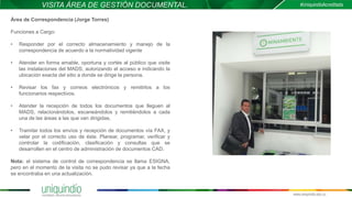 VISITA ÁREA DE GESTIÓN DOCUMENTAL.
Área de Correspondencia (Jorge Torres)
Funciones a Cargo:
• Responder por el correcto almacenamiento y manejo de la
correspondencia de acuerdo a la normatividad vigente
• Atender en forma amable, oportuna y cortés al público que visite
las instalaciones del MADS, autorizando el acceso e indicando la
ubicación exacta del sitio a donde se dirige la persona.
• Revisar los fax y correos electrónicos y remitirlos a los
funcionarios respectivos.
• Atender la recepción de todos los documentos que lleguen al
MADS, relacionándolos, escaneándolos y remitiéndolos a cada
una de las áreas a las que van dirigidas.
• Tramitar todos los envíos y recepción de documentos vía FAX, y
velar por el correcto uso de éste. Planear, programar, verificar y
controlar la codificación, clasificación y consultas que se
desarrollen en el centro de administración de documentos CAD.
Nota: el sistema de control de correspondencia se llama ESIGNA,
pero en el momento de la visita no se pudo revisar ya que a la fecha
se encontraba en una actualización.
 