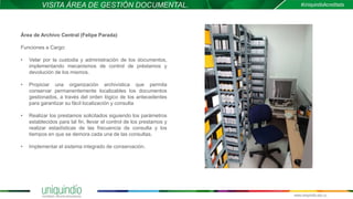 VISITA ÁREA DE GESTIÓN DOCUMENTAL.
Área de Archivo Central (Felipe Parada)
Funciones a Cargo:
• Velar por la custodia y administración de los documentos,
implementando mecanismos de control de préstamos y
devolución de los mismos.
• Propiciar una organización archivística que permita
conservar permanentemente localizables los documentos
gestionados, a través del orden lógico de los antecedentes
para garantizar su fácil localización y consulta
• Realizar los prestamos solicitados siguiendo los parámetros
establecidos para tal fin, llevar el control de los prestamos y
realizar estadísticas de las frecuencia de consulta y los
tiempos en que se demora cada una de las consultas.
• Implementar el sistema integrado de conservación.
 