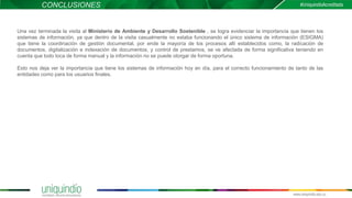 CONCLUSIONES
Una vez terminada la visita al Ministerio de Ambiente y Desarrollo Sostenible , se logra evidenciar la importancia que tienen los
sistemas de información, ya que dentro de la visita casualmente no estaba funcionando el único sistema de información (ESIGMA)
que tiene la coordinación de gestión documental, por ende la mayoría de los procesos allí establecidos como, la radicación de
documentos, digitalización e indexación de documentos, y control de prestamos, se ve afectada de forma significativa teniendo en
cuenta que todo toca de forma manual y la información no se puede otorgar de forma oportuna.
Esto nos deja ver la importancia que tiene los sistemas de información hoy en día, para el correcto funcionamiento de tanto de las
entidades como para los usuarios finales.
 