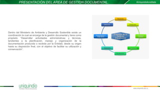 PRESENTACIÓN DEL AREA DE GESTION DOCUMENTAL.
Dentro del Ministerio de Ambiente y Desarrollo Sostenible existe un
coordinación la cual se encarga de la gestión documental y tiene como
propósito “Desarrollar actividades administrativas y técnicas,
tendientes a la planificación, manejo y organización de la
documentación producida o recibida por la Entidad, desde su origen
hasta su disposición final, con el objetivo de facilitar su utilización y
conservación”.
 