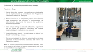 VISITA ÁREA DE GESTIÓN DOCUMENTAL.
Profesional de Gestión Documental (Lorena Morales)
Funciones a Cargo:
• Apoyar todos los procesos y procedimientos relacionados
con la implementación y administración del Programa de
Gestión Documental de la Entidad.
• Brindar asesoría a los empleados públicos de la Unidad,
para implementar los procesos y procedimientos de
administración documental de acuerdo los parámetros
establecidos para ellos.
• Velar porque se haga la adecuada aplicación y seguimiento
de las Tablas de Retención, atendiendo los criterios
establecidos por la Institución a nivel nacional.
• Guarguar absoluta reserva y confidencialidad en relación con
toda la información que maneje.
• Mantener actualizado los sistemas que se implementen para
garantizar el funcionamiento adecuado del sistema de
Gestión Documental.
Nota: El sistema Gestión Documental se llama ESIGNA, pero
en el momento de la visita no se pudo revisar ya que a la fecha
se encontraba en una actualización.
 
