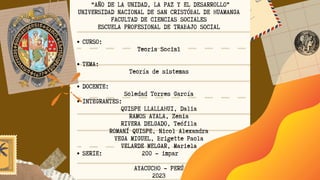 CURSO:
TEMA:
DOCENTE:
INTEGRANTES:
SERIE: 200 - impar
“AÑO DE LA UNIDAD, LA PAZ Y EL DESARROLLO”
UNIVERSIDAD NACIONAL DE SAN CRISTÓBAL DE HUAMANGA
FACULTAD DE CIENCIAS SOCIALES
ESCUELA PROFESIONAL DE TRABAJO SOCIAL
Teoria Social
Teoría de sistemas
Soledad Torres García
QUISPE LLALLAHUI, Dalia
RAMOS AYALA, Zenia
RIVERA DELGADO, Teófila
ROMANÍ QUISPE, Nicol Alexandra
VEGA MIGUEL, Brigette Paola
VELARDE MELGAR, Mariela
AYACUCHO - PERÚ
2023
 