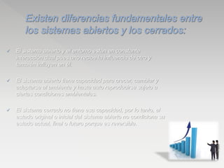  El sistema abierto y el entorno están en constante
interacción dual pues uno recibe la influencia de otro y
también influyen en él.
 El sistema abierto tiene capacidad para crecer, cambiar y
adaptarse al ambiente y hasta auto reproducirse sujeto a
ciertas condiciones ambientales.
 El sistema cerrado no tiene esa capacidad, por lo tanto, el
estado original o inicial del sistema abierto no condiciona su
estado actual, final o futuro porque es reversible.
 