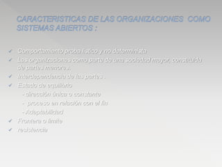  Comportamiento proba listico y no determinista
 Las organizaciones como parte de una sociedad mayor, constituida
de partes menores.
 Interdependencia de las partes .
 Estado de equilibrio
- dirección única o constante
- proceso en relación con el fin
- Adaptabilidad
 Frontera o limite
 resistencia
 