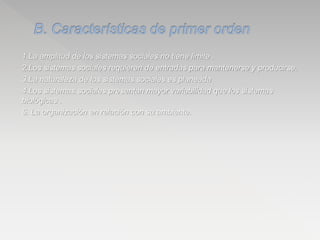 1.La amplitud de los sistemas sociales no tiene limite .
2.Los sistemas sociales requieren de entradas para mantenerse y producirse.
3.La naturaleza de los sistemas sociales es planeada
4.Los sistemas sociales presentan mayor variabilidad que los sistemas
biológicas .
5. La organización en relación con su ambiente.
 