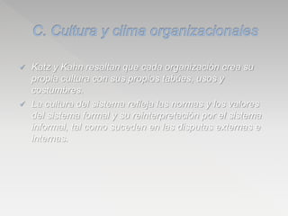  Katz y Kahn resaltan que cada organización crea su
propia cultura con sus propios tabúes, usos y
costumbres.
 La cultura del sistema refleja las normas y los valores
del sistema formal y su reinterpretación por el sistema
informal, tal como suceden en las disputas externas e
internas.
 