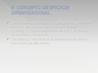  Como sistemas abiertos, las organizaciones sobreviven
mientras son capaces de mantener la entropía
negativa, es decir la importación en todas sus formas
de cantidades de energía.
 Sin embargo, una parte de la entrada que absorbe es
consumida por ella misma.
 