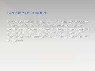 ORDEN Y DESORDEN
La principal deficiencia que salta a la vista en la noción de
sistemas radica en el concepto de equilibrio, o sea al
mismo concepto que buscaron los autores estructuralistas
y conductistas. El producto final del ciclo continuo del
funcionamiento interrumpido de un sistema cibernético es
el equilibrio.
 
