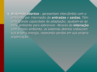 Sistemas abertos  : apresentam intercâmbio com o ambiente por intermédio de  entradas  e  saídas.  Têm uma grande capacidade de adaptação; ajustam-se ao meio ambiente para sobreviver. Através da  interação  com o meio ambiente, os sistemas abertos restauram sua própria energia, reparando perdas em sua própria organização. 