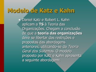 Modelo de Katz e Kahn Daniel Katz e Robert L. Kahn aplicam a  TS  à Teoria das Organizações. Chegam a conclusão de que a  teoria das organizações  deve se libertar das restrições e propostas das abordagens anteriores, utilizando-se da  Teoria Geral dos Sistemas.  O modelo proposto por Katz e Kahn apresenta a seguinte abordagem: 