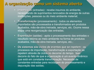 A organização como um sistema aberto Importação  (entradas) : recebe insumos do ambiente, necessitando de suprimentos renovados de energia de outras instituições, pessoas ou do meio ambiente material; Transformação  (processamento) : todos os elementos importados são processados e transformados em produtos acabados, mão-de-obra treinada, serviços, etc. Ocorre nessa etapa uma reorganização das entradas; Exportação   (saídas) : após o processamento das entradas o resultado retorna ao meio ambiente na forma de produtos acabados, mão-de-obra treinada, serviços, etc.; Os sistemas são ciclos de eventos que se repetem   : os processos de importação, transformação e exportação se repetem através de ciclos no decorrer do tempo.  Isso decorre do fato de que a organização é um evento dinâmico que está em constante transformação. Necessita de constantes entradas para reciclagem do processamento e depuração das saídas; 