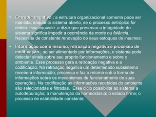 Entropia negativa   : a estrutura organizacional somente pode ser mantida, enquanto sistema aberto, se o processo entrópico for detido. Isso equivale  a dizer que preservar a integridade do sistema significa impedir a ocorrência da  morte  ou  falência . Necessita de constante renovação de seus estoques de insumos; Informação como insumo, retroação negativa e processo de codificação   : ao ser alimentado por informações, o sistema pode detectar sinais sobre seu próprio funcionamento e sobre o ambiente. Esse processo gera a retroação negativa e a codificação. Na retroação negativa um determinado subsistema recebe a informação, processa e faz o retorno sob a forma de informações sobre os mecanismos de funcionamento de suas operações. Na codificação as informações recebidas do ambiente são selecionadas e filtradas.  Esse ciclo possibilita ao sistema a autodepuração; a manutenção da homeostasia: o estado firme; o processo de estabilidade constante; 