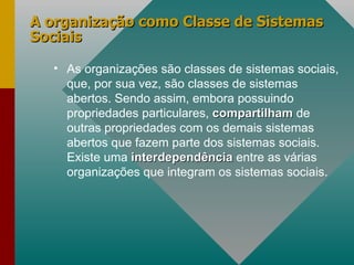A organização como Classe de Sistemas Sociais As organizações são classes de sistemas sociais, que, por sua vez, são classes de sistemas abertos. Sendo assim, embora possuindo propriedades particulares,  compartilham  de outras propriedades com os demais sistemas abertos que fazem parte dos sistemas sociais. Existe uma  interdependência  entre as várias organizações que integram os sistemas sociais.  