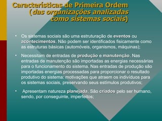 Características de Primeira Ordem ( das organizações analizadas como sistemas sociais ) Os sistemas sociais são uma estruturação de  eventos  ou  acontecimentos . Não podem ser identificados fisicamente como as estruturas básicas (automóveis, organismos, máquinas); Necessitam de entradas de  produção  e  manutenção . Nas entradas de manutenção são importadas as energias necessárias para o funcionamento do sistema. Nas entradas de produção são importadas energias processadas para proporcionar o resultado produtivo do sistema: motivações que atraem os indivíduos para os sistemas sociais, preservando seus estímulos produtivos; Apresentam natureza  planejada . São  criados  pelo ser humano, sendo, por conseguinte, imperfeitos; 