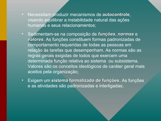 Necessitam produzir mecanismos de  autocontrole , visando equilibrar a instabilidade natural das ações humanas e seus relacionamentos; Sedimentam-se na composição de  funções ,  normas   e  valores . As funções constituem formas padronizadas de comportamento requeridas de todas as pessoas em relação às tarefas que desempenham. As normas são as regras gerais exigidas de todos que exercem uma determinada função relativa ao sistema  ou subsistema. Valores são os conceitos ideológicos de caráter geral mais aceitos pela organização; Exigem um  sistema formalizado de funções . As funções e as atividades são padronizadas e interligadas; 