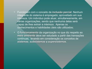 Funcionam com o conceito de  inclusão parcial . Nenhum integrante do sistema é empregado; aproveitado em sua inteireza. Um indivíduo pode atuar, simultaneamente, em várias organizações, sendo que nenhuma delas será capaz de lhes extrair a  inteireza .  Apenas os conhecimentos e habilidades úteis são utilizados; O  funcionamento  da organização no que diz respeito ao  meio ambiente  deve ser estudado a partir das transações contínuas,  levando em consideração os conceitos de  sistemas ,  subsistemas  e  supersistemas . 