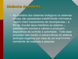 Dinâmica de Sistema Ao contrário dos sistemas biológicos os sistemas sociais não apresentam  estabilidade intrínseca .  Assim criam mecanismos de recompensas – a fim de vincular seus membros ao sistema –, estabelecem normas e valores e produzem dispositivos de controle e autoridade.  Todo esse processo visa manter a sobrevivência do sistema (entropia negativa) por meio de um  suprimento constante  de materiais e pessoas. 