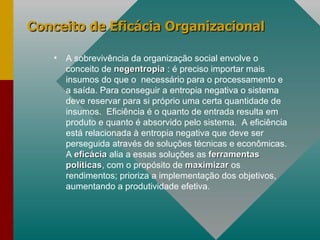 Conceito de Eficácia Organizacional  A sobrevivência da organização social envolve o conceito de  negentropia  : é preciso importar mais insumos do que o  necessário para o processamento e a saída. Para conseguir a entropia negativa o sistema deve reservar para si próprio uma certa quantidade de insumos.  Eficiência é o quanto de entrada resulta em produto e quanto é absorvido pelo sistema.  A eficiência está relacionada à entropia negativa que deve ser perseguida através de soluções técnicas e econômicas. A  eficácia   alia a essas soluções as  ferramentas   políticas , com o propósito de  maximizar  os rendimentos; prioriza a implementação dos objetivos, aumentando a produtividade efetiva. 