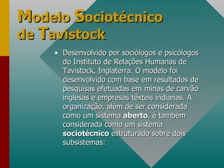 M odelo  S ociotécnico de  T avistock Desenvolvido por sociólogos e psicólogos do Instituto de Relações Humanas de Tavistock, Inglaterra. O modelo foi desenvolvido com base em resultados de pesquisas efetuadas em minas de carvão inglesas e empresas têxteis indianas. A organização, além de ser considerada como um sistema  aberto , é também considerada como um sistema  sociotécnico  estruturado sobre dois subsistemas:  