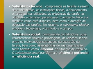 Subsistema técnico  : compreende as tarefas a serem desempenhadas, as instalações físicas, o equipamento e instrumentos utilizados, as exigências da tarefa, as utilidades e técnicas operacionais, o ambiente físico e a maneira como está disposto, bem como a duração da operação das tarefas. Em resumo, o  subsistema técnico  envolve a tecnologia, o território e o tempo; Subsistema social  : compreende os indivíduos, suas características físicas e psicológicas, as relações sociais entre os indivíduos encarregados da execução da tarefa, bem como as exigências de sua organização tanto  formal  como  informal , na situação de trabalho. O  subsistema social  transforma a  eficiência potencial  em  eficiência real . 