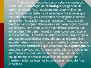 A abordagem  sociotécnica  concebe a  organização  como uma  combinação de  tecnologia  (exigências de tarefa, ambiente físico, equipamento disponível) e um  subsistema social  (sistema de relações entre aqueles que realizam a tarefa). Os subsistemas tecnológicos e sociais apresentam interação mútua e recíproca. A natureza da tarefa influencia (não determina) a natureza organizacional das pessoas, bem como suas características psicossociais influenciam (não determinam) a forma como um trabalho será executado. O modelo de sistema aberto proposto pela abordagem sociotécnica pressupõe que as organizações importam  insumos  a partir do  ambiente , implementando processos de  conversão  que resultarão em  exportação  de produtos, serviços, etc. As importações são constituídas de informações do meio ambiente,matéria-prima, dinheiro, equipamentos e pessoas envolvidas no processo de transformação dos insumos importados em produto final exportado. 