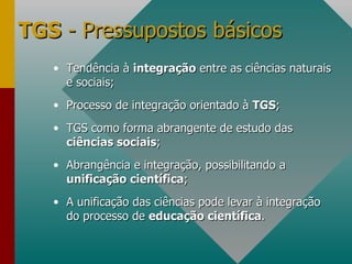 TGS  - Pressupostos básicos Tendência à  integração  entre as ciências naturais e sociais; Processo de integração orientado à  TGS ; TGS como forma abrangente de estudo das  ciências sociais ; Abrangência e integração, possibilitando a  unificação científica ; A unificação das ciências pode levar à integração do processo de  educação científica .  