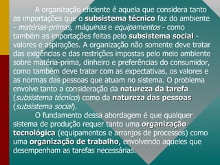 A organização eficiente é aquela que considera tanto as importações que o  subsistema técnico  faz do ambiente -  matérias-primas, máquinas  e  equipamentos  - como também as importações feitas pelo  subsistema social  - valores e aspirações. A organização não somente deve tratar das exigências e das restrições impostas pelo meio ambiente sobre matéria-prima, dinheiro e preferências do consumidor, como também deve tratar com as expectativas, os valores e as normas das pessoas que atuam no sistema. O problema envolve tanto a consideração da  natureza da tarefa  ( subsistema técnico ) como da  natureza das pessoas  ( subsistema social ). O fundamento dessa abordagem é que qualquer sistema de produção requer tanto uma  organização tecnológica  (equipamentos e arranjos de processos) como uma  organização de trabalho , envolvendo aqueles que desempenham as tarefas necessárias.  