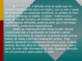 A  tecnologia   é   definida como as ações que um indivíduo desempenha sobre um objeto, com ou sem a ajuda de ferramentas ou esquemas mecânicos, no sentido de fazer qualquer mudança no objeto. O objeto - matéria-prima - pode ser um ser humano, um símbolo ou objeto inanimado. A partir dessas definições, podemos dizer que a tecnologia  determina   a estrutura organizacional. Assim, as organizações têm dupla função: técnica (relacionada com a coordenação do trabalho) e social (referente aos meios de relacionar as pessoas umas com as outras, de modo a fazê-las trabalharem juntas). Todo sistema apresenta os subsistemas técnico e social. Contudo nenhum dos dois deve ser observado isoladamente, mas a partir de uma visão abrangente do todo. Qualquer alteração em um provocará repercussões no outro. 
