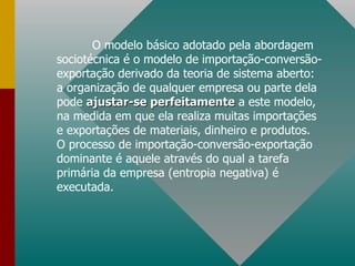 O modelo básico adotado pela abordagem sociotécnica é o modelo de importação-conversão-exportação derivado da teoria de sistema aberto: a organização de qualquer empresa ou parte dela pode  ajustar-se perfeitamente  a este modelo, na medida em que ela realiza muitas importações  e exportações de materiais, dinheiro e produtos. O processo de importação-conversão-exportação dominante é aquele através do qual a tarefa primária da empresa (entropia negativa) é executada. 