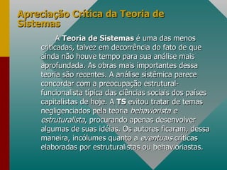 Apreciação Crítica da Teoria de Sistemas A  Teoria de Sistemas  é uma das menos criticadas, talvez em decorrência do fato de que ainda não houve tempo para sua análise mais aprofundada. As obras mais importantes dessa teoria são recentes. A análise sistêmica parece concordar com a preocupação estrutural-funcionalista típica das ciências sociais dos países capitalistas de hoje. A  TS  evitou tratar de temas negligenciados pela teoria  behaviorista e estruturalista , procurando apenas desenvolver algumas de suas idéias. Os autores ficaram, dessa maneira, incólumes quanto a  eventuais  críticas elaboradas por estruturalistas ou behavioriastas. 