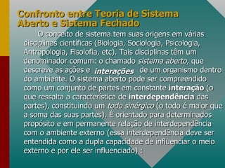 Confronto entre Teoria de Sistema Aberto e Sistema Fechado O conceito de sistema tem suas origens em várias disciplinas científicas (Biologia, Sociologia, Psicologia, Antropologia, Fisolofia, etc). Tais disciplinas têm um denominador comum: o chamado  sistema aberto , que descreve as ações e  de um organismo dentro do ambiente. O sistema aberto pode ser compreendido como um conjunto de partes em constante  interação  (o que ressalta a característica de  interdependência  das partes), constituindo um  todo sinérgico  (o todo é maior que a soma das suas partes). É orientado para determinados propósito e em permanente relação de interdependência com o ambiente externo (essa interdependência deve ser entendida como a dupla capacidade de influenciar o meio externo e por ele ser influenciado) :  interações 