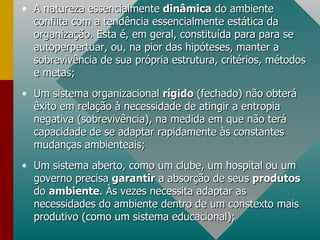 A natureza essencialmente  dinâmica  do ambiente conflita com a tendência essencialmente estática da organização. Esta é, em geral, constituída para para se autoperpertuar, ou, na pior das hipóteses, manter a sobrevivência de sua própria estrutura, critérios, métodos e metas; Um sistema organizacional  rígido  (fechado) não obterá êxito em relação à necessidade de atingir a entropia negativa (sobrevivência), na medida em que não terá capacidade de se adaptar rapidamente às constantes mudanças ambienteais; Um sistema aberto, como um clube, um hospital ou um governo precisa  garantir  a absorção de seus  produtos  do  ambiente . Às vezes necessita adaptar as necessidades do ambiente dentro de um constexto mais produtivo (como um sistema educacional); 