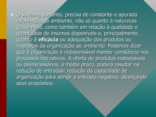 O sistema, portanto, precisa de constante e apurada informação do ambiente, não só quanto à naturezas desse meio, como também em relação à qualidade e quantidade de insumos disponíveis e, principalmente, quanto à  eficácia  ou adequação dos produtos ou respostas da organização ao  ambiente . Podemos dizer que à organização é indispensável manter constância nos processos retroativos. A oferta de produtos indesejáveis ou desnecessários, a médio prazo, poderá resultar na redução de entradas: redução da capacidade de organização para atingir a entropia negativa, alcançando seus propósitos; 