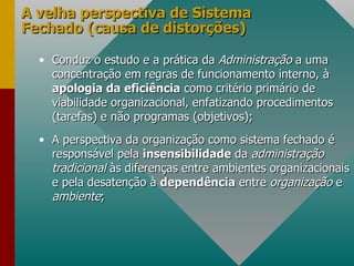 A velha perspectiva de Sistema Fechado (causa de distorções) Conduz o estudo e a prática da  Administração  a uma concentração em regras de funcionamento interno, à  apologia da eficiência  como critério primário de viabilidade organizacional, enfatizando procedimentos (tarefas) e não programas (objetivos); A perspectiva da organização como sistema fechado é responsável pela  insensibilidade  da  administração tradicional  às diferenças entre ambientes organizacionais e pela desatenção à  dependência  entre  organização  e  ambiente ; 
