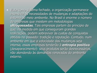 Vista como sistema fechado, a organização permanece insensível às necessidades de mudanças e adaptações do sistema ao meio ambiente. No Brasil é enorme o número de empresas que insistem em metodologias  ultrapassadas . Tais empresas partem do princípio de que, na medida em que conseguiram grandes realizações, podem sobreviver às custas de conquistas obtidas no passado: tradição e reputação. Contudo, num ambiente em que a velocidade das mudanças seja intensa, essas empresas tenderão à  entropia positiva  (desaparecimento): seus produtos serão desnecessários, não atendendo às demandas renovadas do ambiente externo.  