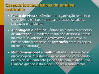 Características básicas da análise sistêmica Ponto de vista sistêmico  : a organização tem cinco subsistemas básicos - entradas, processos, saídas, retroação e ambiente; Abordagem dinâmica  : ênfase no dinâmico processo de  interação . A moderna teoria não desloca a ênfase na  estrutura . Adiciona,  aperfeiçoando o conceito , a ênfase sobre o processo de  interação  entre as partes do todo (estrutura); Multidimensional e multinivelada  : visão micro e macroscópica. O sistema é micro quando considerado dentro de seu ambiente (sociedade, comunidade, país). É macro quando visto a partir de seus subsistemas; 