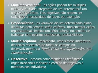 Multimotivacional  : as ações podem ter múltiplas motivações. Cada integrante de um sistema terá um objetivo específico. Tais objetivos não podem ser reduzidos à necessidade de lucro, por exemplo; Probabilística  : as varíaveis de um determinado plano de metas nem sempre serão estáveis. Implementar ações organizacionais implica um sério esforço no sentido de trabalhar com eventos estatísticos: probabilidade; Multidisciplinar  : representa  uma síntese integrativa de partes relevantes de todos os campos no desenvolvimento da  Teoria Geral das Organizações  e da  Administração; Descritiva  : procura compreender os fenômenos organinzacionais e deixar a escolha de objetivos e métodos aos indivíduos; 