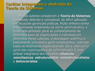 Caráter integrativo e abstrado da Teoria de Sistemas Muitos autores consideram a  Teoria de Sistemas  demasiado abstrata e conceptual; de difícil aplicação em situações gerenciais práticas. Muito embora venha predominando fortemente na  teoria administrativa , e tendo aplicabilidade geral ao comportamento de diferentes tipos de organizações e indivíduos em diferentes meios culturais, a abordagem  sistêmica  é basicamente uma teoria geral compreensiva, cobrindo todos os fenômenos organizacionais. Ela é uma  teoria geral das organizações  e da  administração . É uma síntese integrativa dos conceitos  clássicos ,  neoclássicos ,  estruturalistas ,  neoestruturalistas   e  behavioristas .  