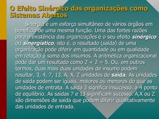 O Efeito Sinérgico das organizações como Sistemas Abertos Sinergia é um esforço simultâneo de vários órgãos em benefício de uma mesma função. Uma das fortes razões para a existência das  organizações  é o seu efeito  sinérgico   ou  sinergístico , isto é, o resultado (saída) de uma organização pode diferir em quantidade ou em qualidade em relação à soma dos insumos. A aritmética organizacional pode dar um resultado como 2 + 2 = 5. Ou, em outros termos, duas mais duas unidades de insumo podem resultar, 3, 4, 7, 13, A, X, Z unidades de  saída . As unidades de saída podem ser iguais, maiores ou menores do que as unidades de entrata. A saída 3 significa insucesso, a 4 ponto de equilíbrio. As saídas 7 e 13 siginificam sucesso. A,X ou Z são dimensões de saída que podem diferir qualitativamente das unidades de entrada. 