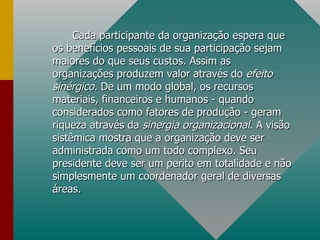Cada participante da organização espera que os benefícios pessoais de sua participação sejam maiores do que seus custos. Assim as organizações produzem valor através do  efeito sinérgico.  De um modo global, os recursos materiais, financeiros e humanos - quando considerados como fatores de produção - geram riqueza através da  sinergia organizacional . A visão sistêmica mostra que a organização deve ser administrada como um todo complexo. Seu presidente deve ser um perito em totalidade e não simplesmente um coordenador geral de diversas áreas. 