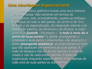 Uma Abordagem Organizacional A perspectiva sistêmica trouxe uma nova maneira de ver as coisas. Não somente em termos de abrangência, mas, principalmente, quanto ao enfoque. O enfoque do todo e das partes, do  dentro  e do  fora,  do total e da especialização, da integração interna e da adaptação externa, da eficiência e da eficácia. A visão  gestáltica  ( Gestalt  - Psicologia =  “ o todo é mais do a soma de suas partes ” ) e global, privilegiando a totalidade e suas partes componentes, não despreza o efeito  emergente sistêmico : as propriedades do todo que não aparecem em nenhuma de suas partes. A visão do bosque e não da árvore apenas. A visão da cidade e não de cada prédio apenas. A visão da organização enquanto sistema aberto e não apenas de cada uma de suas partes ou subsistemas. 